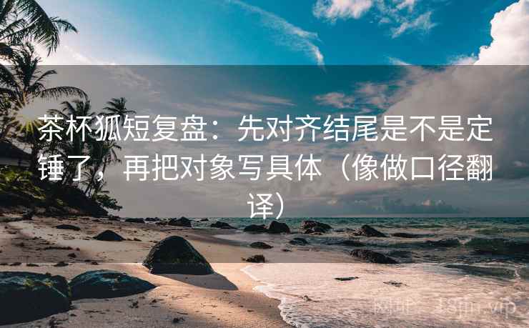 茶杯狐短复盘:先对齐结尾是不是定锤了,再把对象写具体(像做口径翻译) 茶杯狐短复盘:先对齐结尾是不是定锤了,再把对象写具体(像做口径翻译)