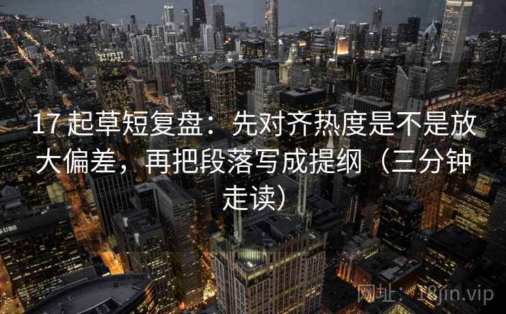 17 起草短复盘:先对齐热度是不是放大偏差,再把段落写成提纲(三分钟走读) 17 起草短复盘:先对齐热度是不是放大偏差,再把段落写成提纲(三分钟走读)