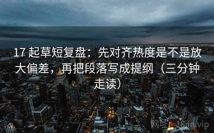 17 起草短复盘:先对齐热度是不是放大偏差,再把段落写成提纲(三分钟走读) 17 起草短复盘:先对齐热度是不是放大偏差,再把段落写成提纲(三分钟走读)