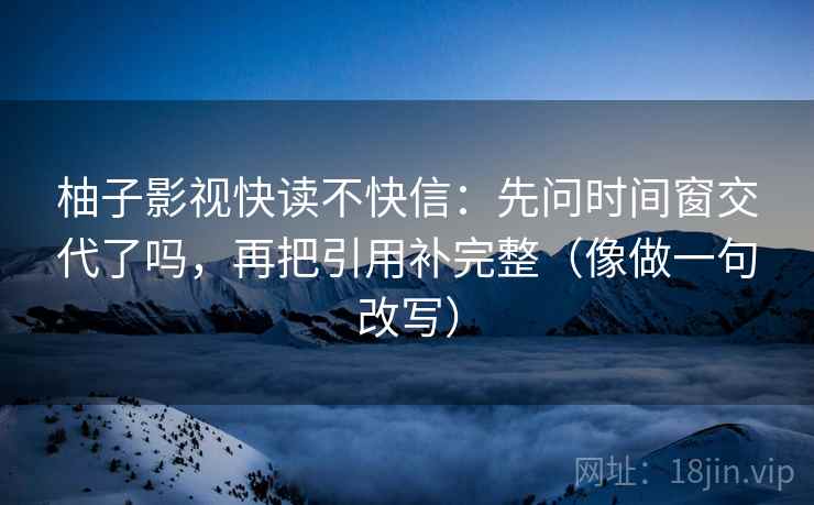 柚子影视快读不快信：先问时间窗交代了吗，再把引用补完整（像做一句改写）