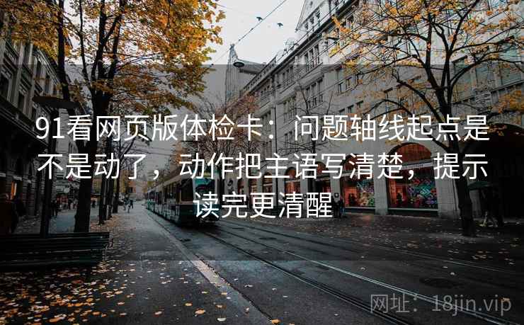 91看网页版体检卡:问题轴线起点是不是动了,动作把主语写清楚,提示读完更清醒 91看网页版体检卡:问题轴线起点是不是动了,动作把主语写清楚,提示读完更清醒
