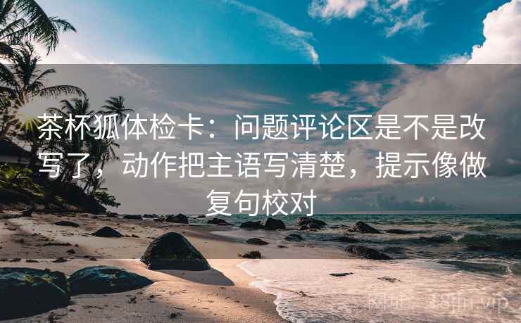 茶杯狐体检卡:问题评论区是不是改写了,动作把主语写清楚,提示像做复句校对 茶杯狐体检卡:问题评论区是不是改写了,动作把主语写清楚,提示像做复句校对