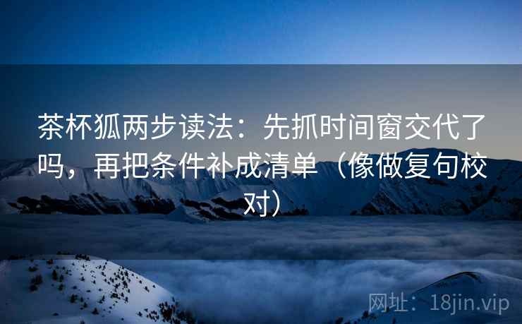 茶杯狐两步读法:先抓时间窗交代了吗,再把条件补成清单(像做复句校对) 茶杯狐两步读法:先抓时间窗交代了吗,再把条件补成清单(像做复句校对)