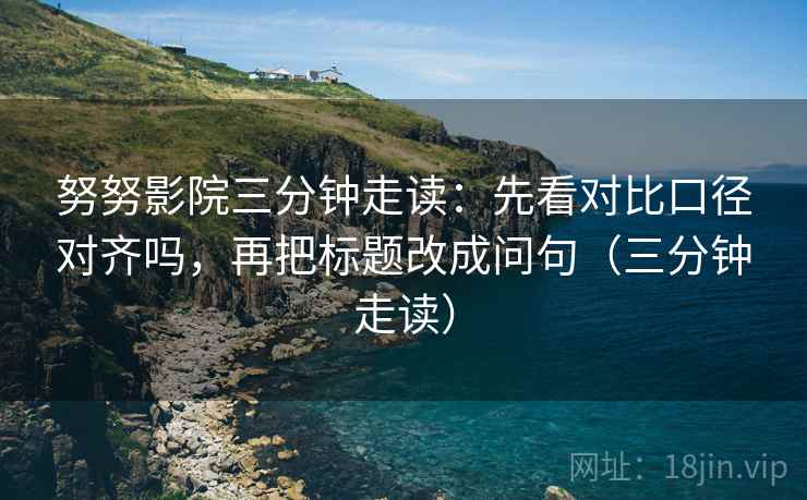 努努影院三分钟走读:先看对比口径对齐吗,再把标题改成问句(三分钟走读) 努努影院三分钟走读:先看对比口径对齐吗,再把标题改成问句(三分钟走读)
