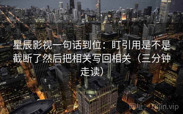 星辰影视一句话到位:盯引用是不是截断了然后把相关写回相关(三分钟走读) 星辰影视一句话到位:盯引用是不是截断了然后把相关写回相关(三分钟走读)