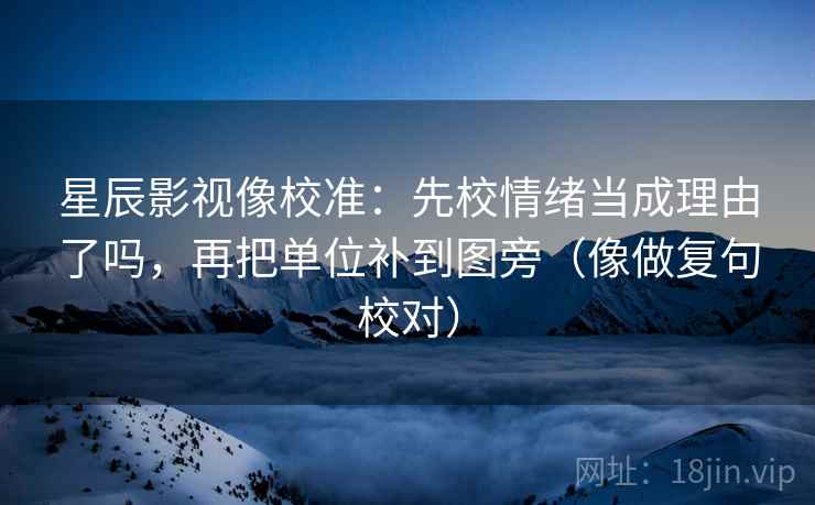 星辰影视像校准:先校情绪当成理由了吗,再把单位补到图旁(像做复句校对) 星辰影视像校准:先校情绪当成理由了吗,再把单位补到图旁(像做复句校对)