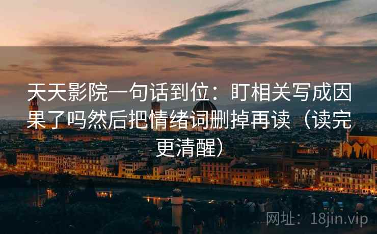天天影院一句话到位:盯相关写成因果了吗然后把情绪词删掉再读(读完更清醒) 天天影院一句话到位:盯相关写成因果了吗然后把情绪词删掉再读(读完更清醒)