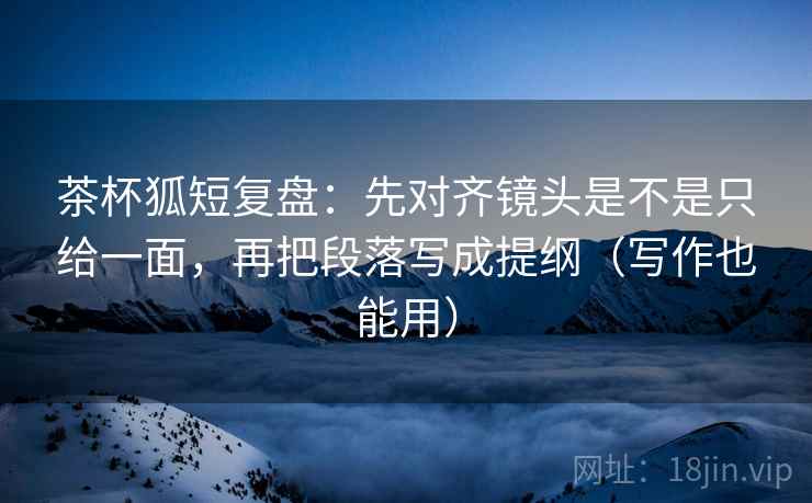 茶杯狐短复盘:先对齐镜头是不是只给一面,再把段落写成提纲(写作也能用) 茶杯狐短复盘:先对齐镜头是不是只给一面,再把段落写成提纲(写作也能用)