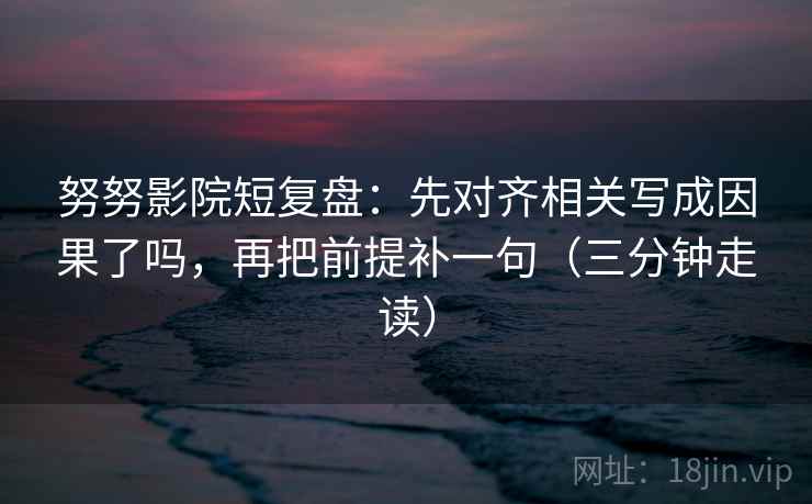 努努影院短复盘：先对齐相关写成因果了吗，再把前提补一句（三分钟走读）