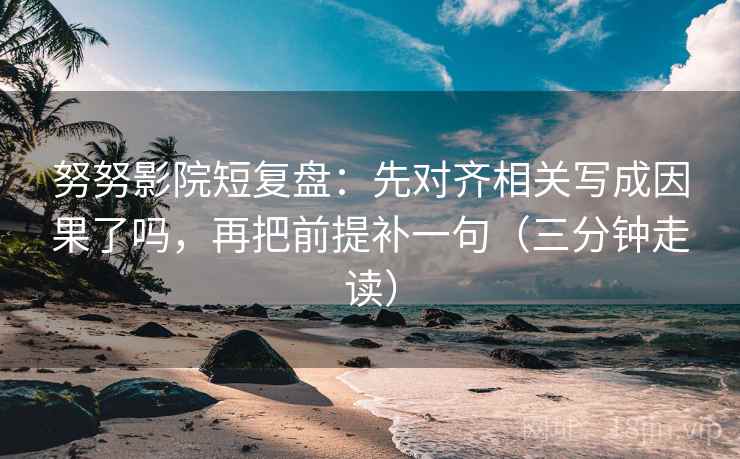 努努影院短复盘：先对齐相关写成因果了吗，再把前提补一句（三分钟走读）