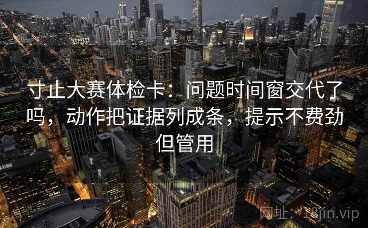 寸止大赛体检卡:问题时间窗交代了吗,动作把证据列成条,提示不费劲但管用 寸止大赛体检卡:问题时间窗交代了吗,动作把证据列成条,提示不费劲但管用